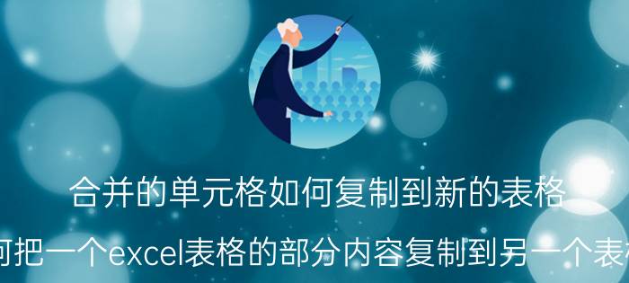 合并的单元格如何复制到新的表格 如何把一个excel表格的部分内容复制到另一个表格中？